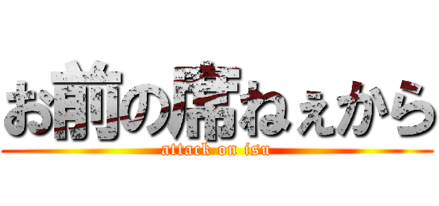 お前の席ねぇから (attack on isu)