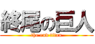 終尾の巨人 (the end titan)