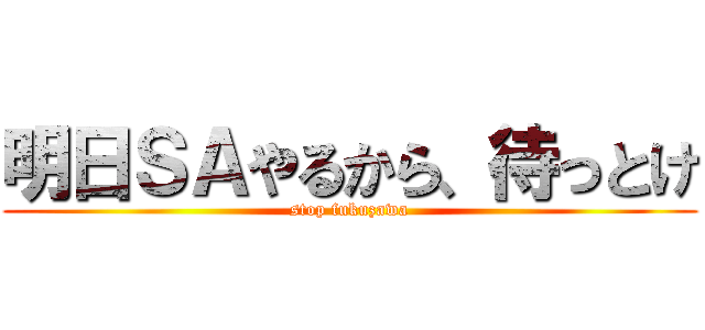明日ＳＡやるから、待っとけ (stop fukuzawa)