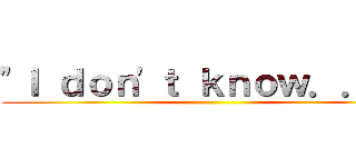 "Ｉ ｄｏｎ'ｔ ｋｎｏｗ．．．  ()