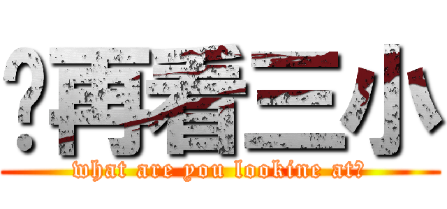 你再看三小 (what are you lookine at?)