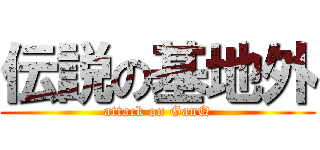 伝説の基地外 (attack on GanQ)