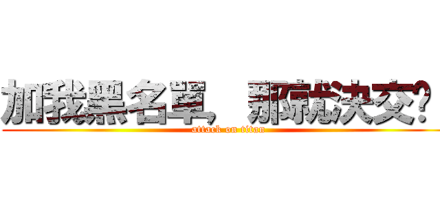 加我黑名單，那就決交吧！ (attack on titan)