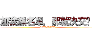 加我黑名單，那就決交吧！ (attack on titan)