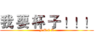 我 要 杯 子 ！！！ (F U C K)