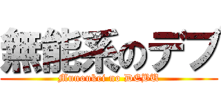 無能系のデブ (Munoukei no DEBU)