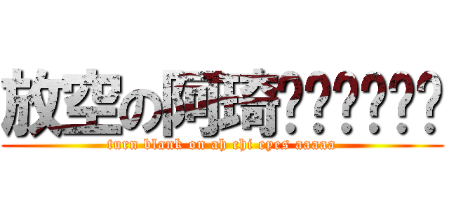 放空の阿琦啊啊啊啊啊啊 (turn blank on ah chi eyes aaaaa)