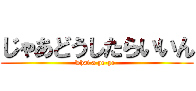 じゃあどうしたらいいん (what a pe-pe-)