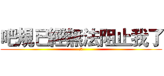 吧規已經無法阻止我了 (呵呵)