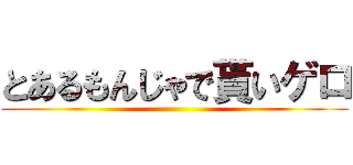 とあるもんじゃで貰いゲロ ()