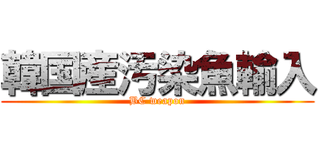 韓国産汚染魚輸入 (BC weapon)