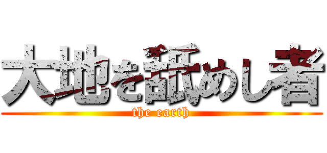 大地を舐めし者 (the earth)