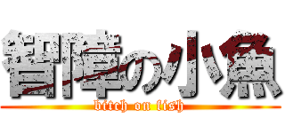 智障の小魚 (bitch on fish)