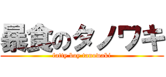 暴食のタノワキ (fatty boy tanowaki)