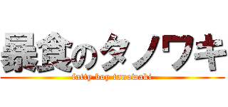 暴食のタノワキ (fatty boy tanowaki)