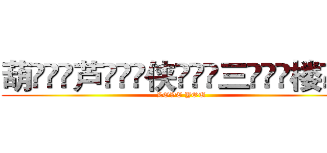 葫ۣۖิ芦ۣۖิ侠ۣۖิ三ۣۖิ楼ۣۖิ (LOVE YOU)