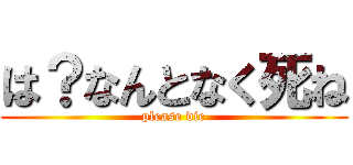 は？なんとなく死ね (please die)