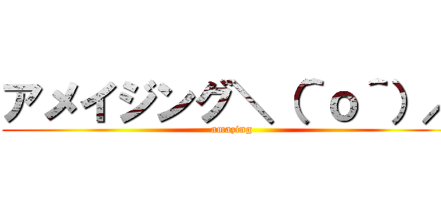 アメイジング＼（＾ｏ＾）／ (amazing)