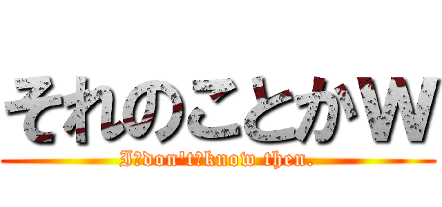 それのことかｗ (I　don't　know then.)