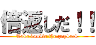 倍返しだ！！ (Take double the payback)
