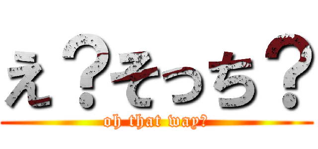 え？そっち？ (oh that way?)