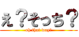 え？そっち？ (oh that way?)