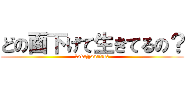 どの面下げて生きてるの？ (bakajyanaino?)