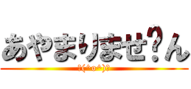 あやまりませ〜ん (＼(^o^)／)