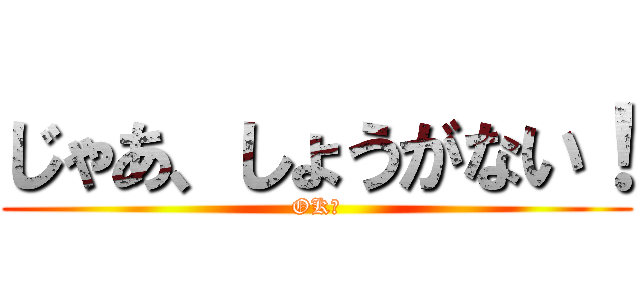 じゃあ、しょうがない！ (OK！)