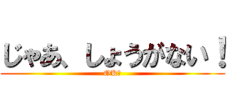 じゃあ、しょうがない！ (OK！)