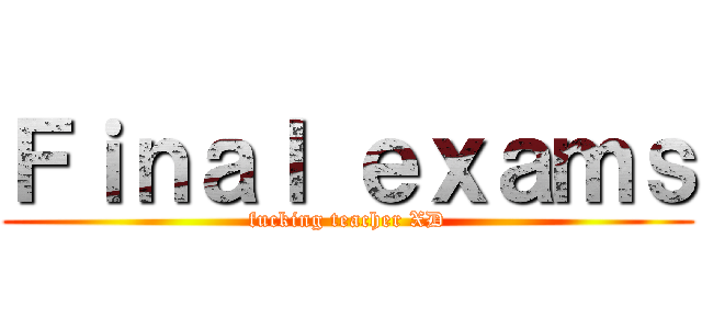 Ｆｉｎａｌ ｅｘａｍｓ (fucking teacher XD)