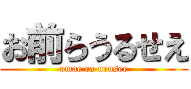 お前らうるせえ (omae ra urusee)