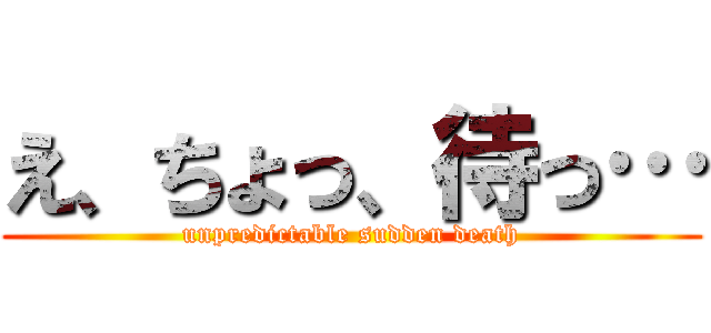 え、ちょっ、待っ… (unpredictable sudden death)
