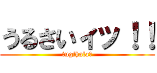 うるさいィッ！！ (tugihala?)