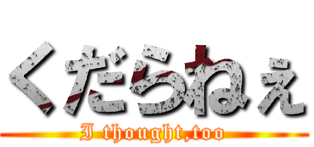 くだらねぇ (I thought,too)