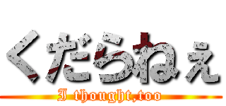 くだらねぇ (I thought,too)