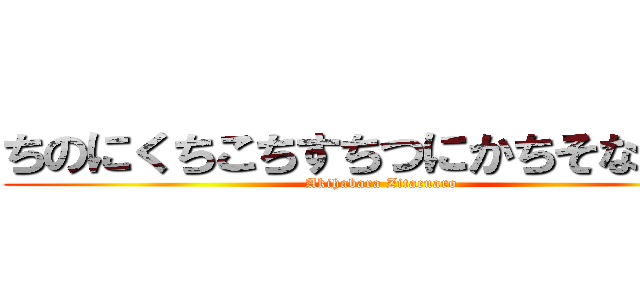 ちのにくちこちすちつにかちそなちすら (Akihabara Zitacuaro)