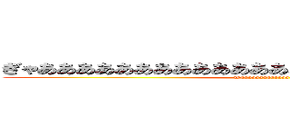 ぎゃああああああああああああああああああああああああああ (gyaaaaaaaaaaaaaaaaa)