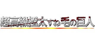 超高級極太すね毛の巨人 (極み)