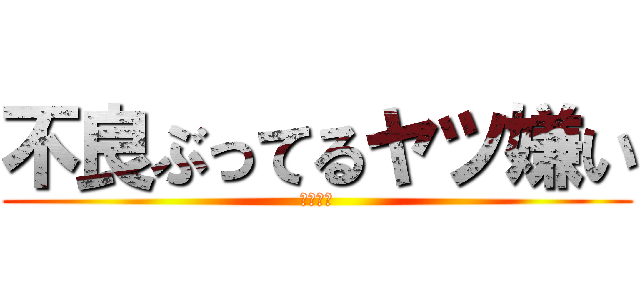 不良ぶってるヤツ嫌い (キモイ。)