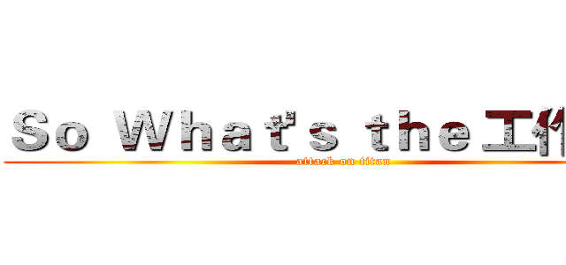 Ｓｏ  Ｗｈａｔ'ｓ ｔｈｅ 工作理解 (attack on titan)