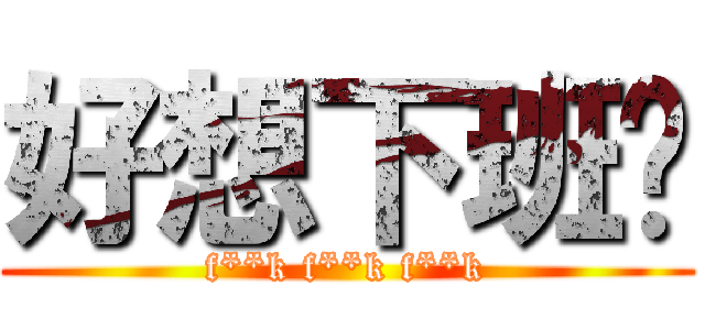 好想下班啊 (f**k f**k f**k)