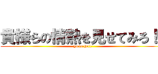 貴様らの情熱を見せてみろ！！ (go to hell!)