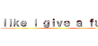 ｌｉｋｅ ｉ ｇｉｖｅ ａ ｆｕｃｋ ()