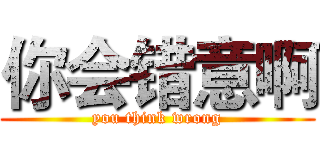你会错意啊 (you think wrong)