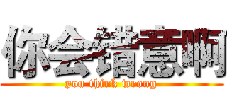 你会错意啊 (you think wrong)