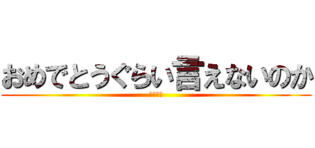 おめでとうぐらい言えないのか (ばかたれ)