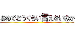 おめでとうぐらい言えないのか (ばかたれ)