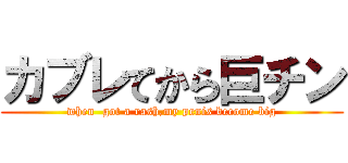 カブレてから巨チン (when  got a rash,my penis become big)