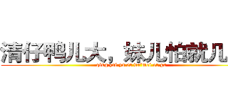 清仔鸭儿大，妹儿怕就几个。 (qing zai ya er da'mei er pa)